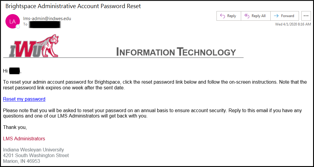 Hi, To reset your admin account password for Brightspace, select the reset password link below and follow the on-screen instructions. Note, the reset password link expires one week after the date it was sent. Reset my password. If you have any trouble logging into your administrative account, please send an email to lms-admin@indwes.edu and someone on our team will assist you. Thank you, LMS Administrators; Indiana Wesleyan University; 4200 South Washington Street, Marion, IN 46953