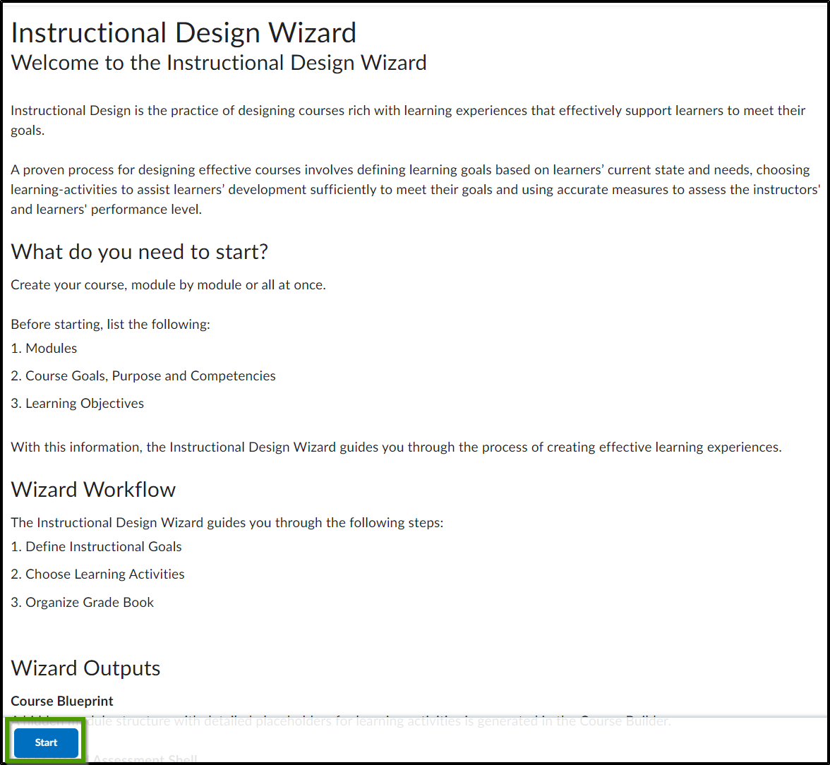 Welcome to the Instructional Design Wizard. Instructional Design is the practice of designing courses rich with learning experiences that effectively support learners to meet their goals. A proven process for designing effective courses involves defining learning goals based on learners’ current state and needs, choosing learning-activities to assist learners’ development sufficiently to meet their goals and using accurate measures to assess the instructors' and learners' performance level. What do you need to start: Create your course, module by module or all at once. Before starting, list the following: 1. Modules. 2. Course Goals, Purpose and Competencies. 3. Learning Objectives. With this information, the Instructional Design Wizard guides you through the process of creating effective learning experiences. Wizard Workflow: The Instructional Design Wizard guides you through the following steps: 1. Define Instructional Goals. 2. Choose Learning Activities. 3. Organize Grade Book. Wizard Outputs: Course Blueprint: A hidden module structure with detailed placeholders for learning activities is generated in the Course Builder. Grade-Based Assessment Shell: An organized structure based on your grade system that categorizes your assessments. Objective-Based Assessment Shell: A competency structure used to measure course goals that consist of competencies and learning objectives. Estimated completion time per module - 10 minutes