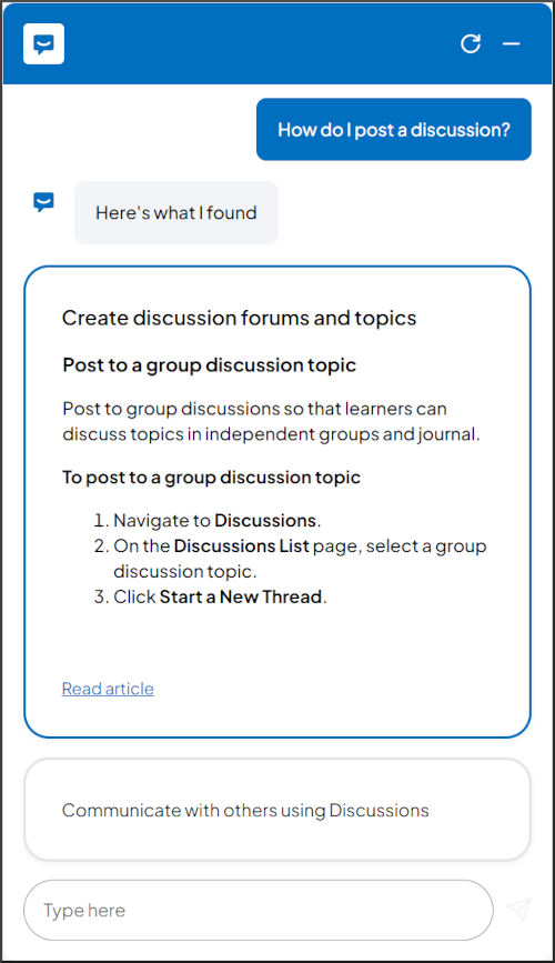 Bot Response:  Here's what I found. Post to a group discussion topic; Post to group discussions so that learners can discuss topics in independent groups and journal; To post to a group discussion topic 1. Navigate to Discussions. 2. On the Discussions List page, select a group discussion topic. 3. Click Start a New Thread.