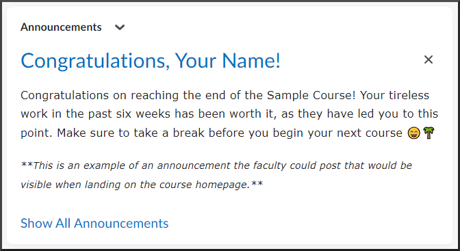 Announcement: Congratulations, Your Name! Congratulations on reaching the end of the Sample Course! Your tireless work in the past six weeks has been worth it, as they have led you to this point. Make sure to take a break before you begin your next course 😄🌴. This is an example of an announcement the faculty could post that would be visible when landing on the course homepage