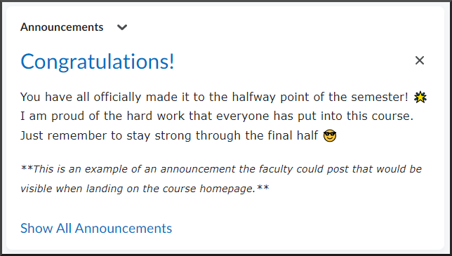 Announcement: Congratulations! You have all officially made it to the halfway point of the semester! 🌟 I am proud of the hard work that everyone has put into this course. Just remember to stay strong through the final half 😎 This is an example of an announcement the faculty could post that would be visible when landing on the course homepage